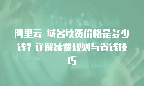 阿里云 域名续费价格是多少钱？详解续费规则与省钱技巧
