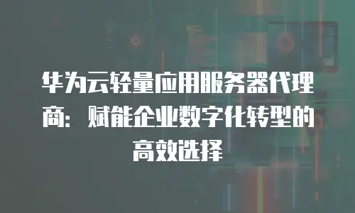 华为云轻量应用服务器代理商：赋能企业数字化转型的高效选择