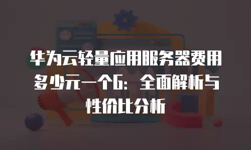 华为云轻量应用服务器费用多少元一个G：全面解析与性价比分析