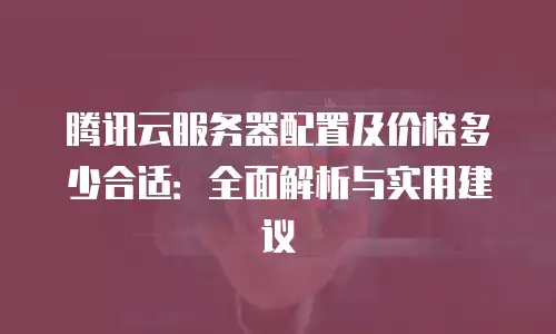 腾讯云服务器配置及价格多少合适：全面解析与实用建议