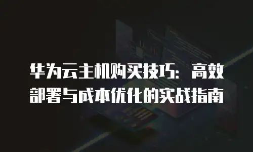 华为云主机购买技巧：高效部署与成本优化的实战指南