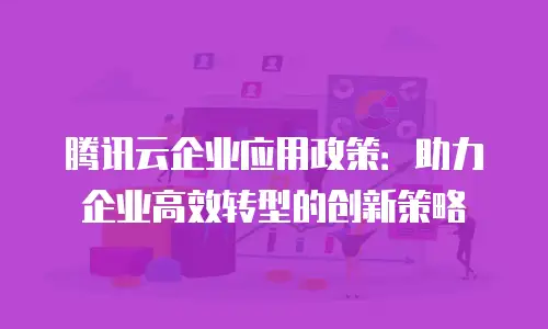 腾讯云企业应用政策：助力企业高效转型的创新策略