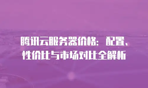 腾讯云服务器价格：配置、性价比与市场对比全解析