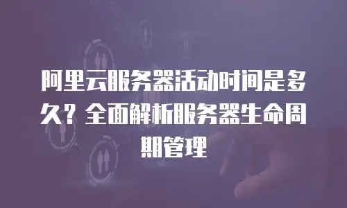 阿里云服务器活动时间是多久？全面解析服务器生命周期管理