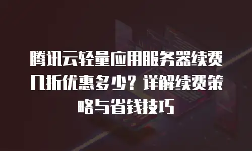 腾讯云轻量应用服务器续费几折优惠多少？详解续费策略与省钱技巧