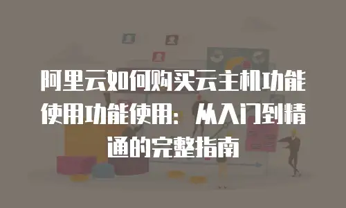 阿里云如何购买云主机功能使用功能使用：从入门到精通的完整指南