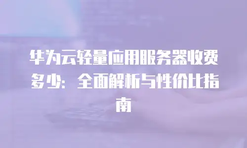 华为云轻量应用服务器收费多少：全面解析与性价比指南