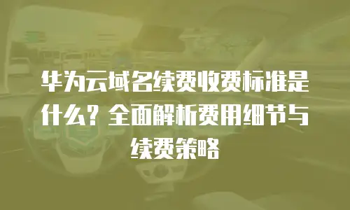 华为云域名续费收费标准是什么？全面解析费用细节与续费策略