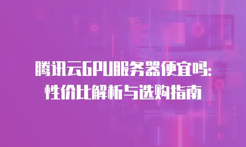 腾讯云GPU服务器便宜吗：性价比解析与选购指南