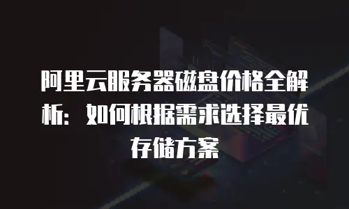 阿里云服务器磁盘价格全解析：如何根据需求选择最优存储方案
