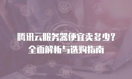 腾讯云服务器便宜卖多少？全面解析与选购指南