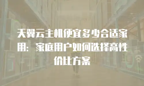 天翼云主机便宜多少合适家用：家庭用户如何选择高性价比方案