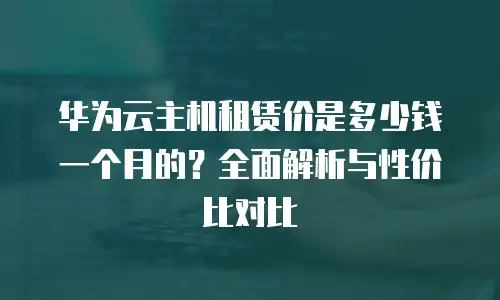 华为云主机租赁价是多少钱一个月的？全面解析与性价比对比