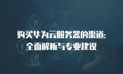 购买华为云服务器的渠道：全面解析与专业建议