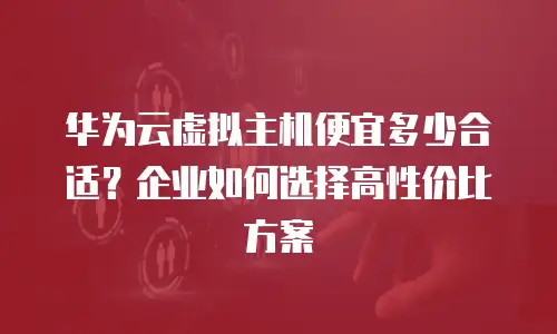 华为云虚拟主机便宜多少合适？企业如何选择高性价比方案