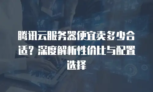腾讯云服务器便宜卖多少合适？深度解析性价比与配置选择