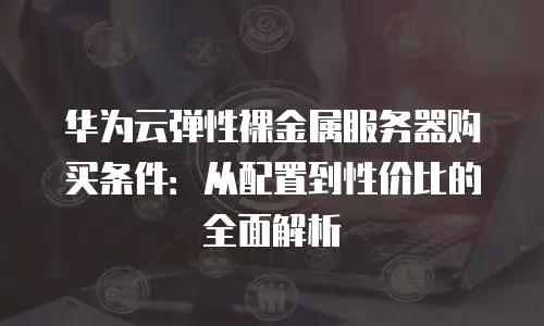 华为云弹性裸金属服务器购买条件：从配置到性价比的全面解析