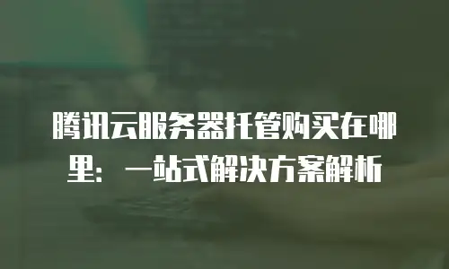 腾讯云服务器托管购买在哪里：一站式解决方案解析