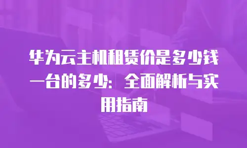 华为云主机租赁价是多少钱一台的多少：全面解析与实用指南