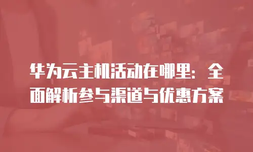 华为云主机活动在哪里：全面解析参与渠道与优惠方案