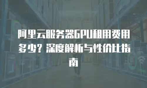 阿里云服务器GPU租用费用多少？深度解析与性价比指南
