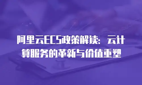 阿里云ECS政策解读：云计算服务的革新与价值重塑