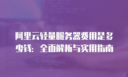 阿里云轻量服务器费用是多少钱：全面解析与实用指南
