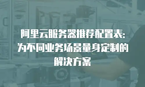 阿里云服务器推荐配置表：为不同业务场景量身定制的解决方案