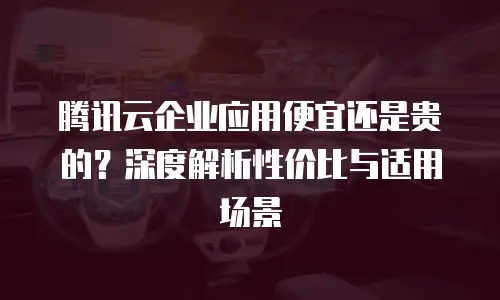 腾讯云企业应用便宜还是贵的？深度解析性价比与适用场景