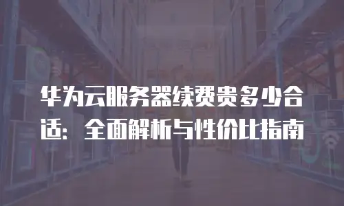 华为云服务器续费贵多少合适：全面解析与性价比指南