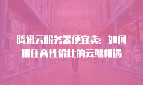 腾讯云服务器便宜卖：如何抓住高性价比的云端机遇