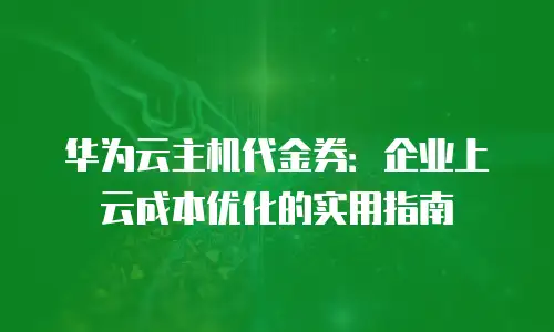 华为云主机代金券：企业上云成本优化的实用指南