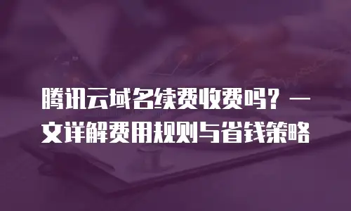 腾讯云域名续费收费吗？一文详解费用规则与省钱策略