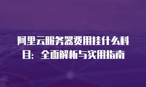 阿里云服务器费用挂什么科目：全面解析与实用指南