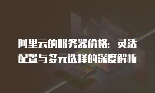 阿里云的服务器价格：灵活配置与多元选择的深度解析