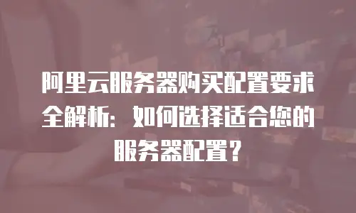 阿里云服务器购买配置要求全解析：如何选择适合您的服务器配置？