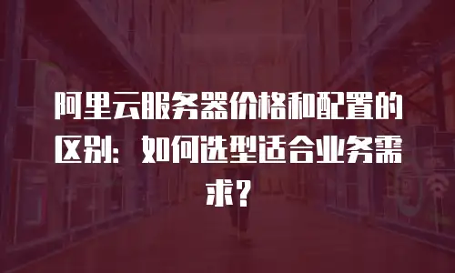 阿里云服务器价格和配置的区别：如何选型适合业务需求？