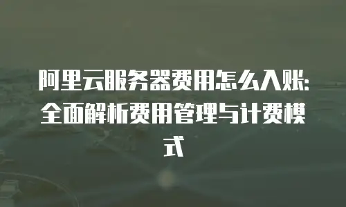 阿里云服务器费用怎么入账：全面解析费用管理与计费模式