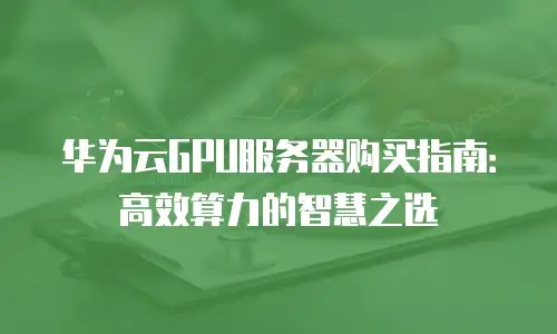 华为云GPU服务器购买指南：高效算力的智慧之选
