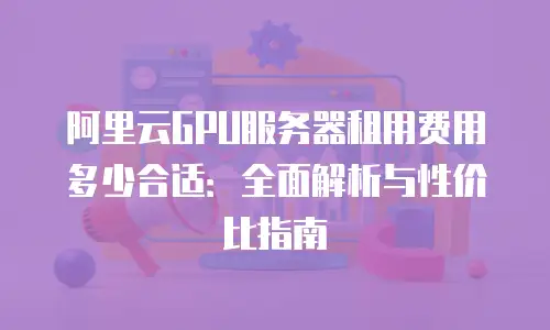 阿里云GPU服务器租用费用多少合适：全面解析与性价比指南
