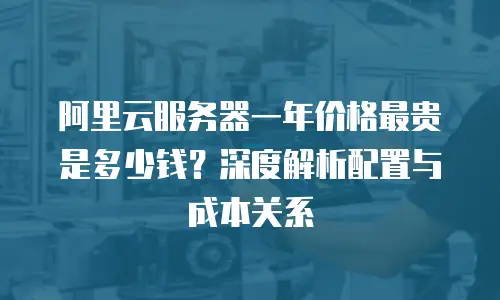 阿里云服务器一年价格最贵是多少钱？深度解析配置与成本关系