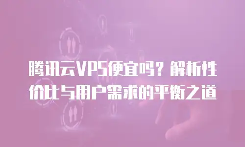 腾讯云VPS便宜吗？解析性价比与用户需求的平衡之道