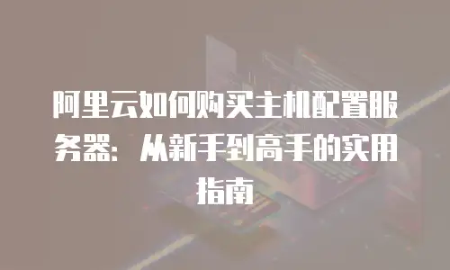 阿里云如何购买主机配置服务器：从新手到高手的实用指南