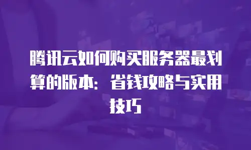 腾讯云如何购买服务器最划算的版本：省钱攻略与实用技巧