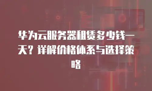 华为云服务器租赁多少钱一天？详解价格体系与选择策略