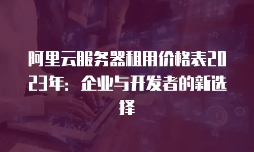 阿里云服务器租用价格表2023年：企业与开发者的新选择