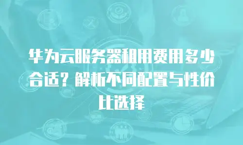 华为云服务器租用费用多少合适？解析不同配置与性价比选择