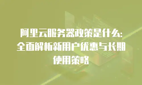 阿里云服务器政策是什么：全面解析新用户优惠与长期使用策略