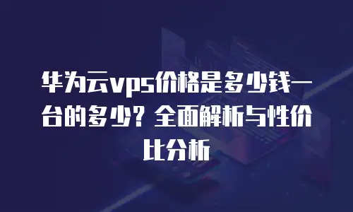 华为云vps价格是多少钱一台的多少？全面解析与性价比分析