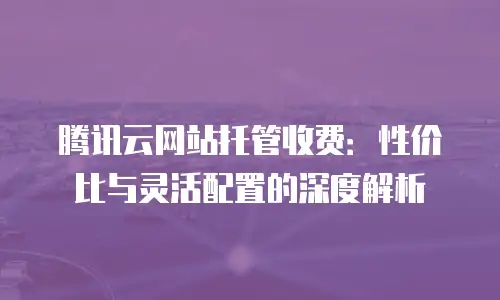腾讯云网站托管收费：性价比与灵活配置的深度解析